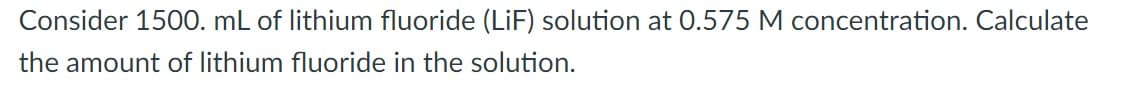 Consider 1500. mL of lithium fluoride (LiF) solution at 0.575 M concentration. Calculate
the amount of lithium fluoride in the solution.
