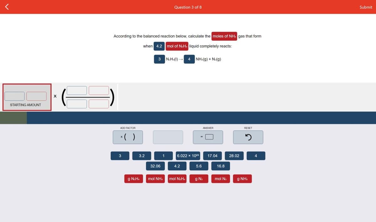 Question 3 of 8
Submit
According to the balanced reaction below, calculate the moles of NH: gas that form
when 4.2
mol of N2H4 liquid completely reacts:
3
N2H4(1) →
4
NH:(g) + N:(g)
STARTING AMOUNT
ADD FACTOR
ANSWER
RESET
*( )
3
3.2
1
6.022 x 1023
17.04
28.02
4
32.06
4.2
5.6
16.8
g N2H.
mol NH3
mol N2H4
g N2
mol N2
g NH,
