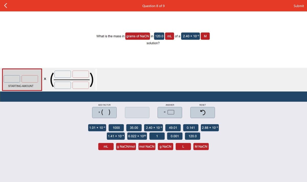 Question 8 of 9
Submit
What is the mass in grams of NaCN in 120.0
mL of a 2.40 × 10-5
M
solution?
STARTING AMOUNT
ADD FACTOR
ANSWER
RESET
*( )
1.01 x 10-4
1000
35.00
2.40 x 10-5
49.01
0.141
2.88 x 10-3
1.41 x 104
6.022 x 1023
1
0.001
120.0
mL
g NaCN/mol
mol NaCN
g NaCN
M NaCN
