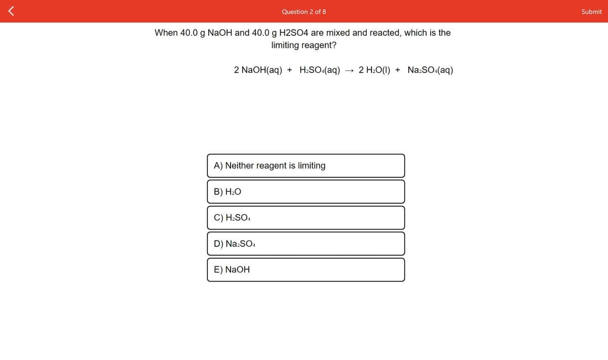 Question 2 of 8
Submit
When 40.0 g NaOH and 40.0 g H2SO4 are mixed and reacted, which is the
limiting reagent?
2 NaOH(aq) + H:SO:(aq)
2 H:O(1) + Na:SO:(aq)
A) Neither reagent is limiting
B) H2O
C) H2SO4
D) Na2SO4
E) NaOH
