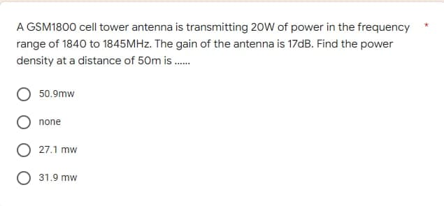 A GSM1800 cell tower antenna is transmitting 20W of power in the frequency
range of 1840 to 1845MHz. The gain of the antenna is 17dB. Find the power
density at a distance of 50m is.......
50.9mw
none
27.1 mw
31.9 mw