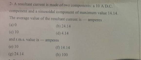 2-A resultant current is made of two components: a 10 A D.C.
component and a sinusoidal component of maximum value 14.14.
The average value of the resultant current is
amperes
(a) 0
(b) 24.14
(c) 10
(d) 4.14
and r.m.s. value is - amperes
(e) 10
(f) 14.14
(g) 24.14
(h) 100