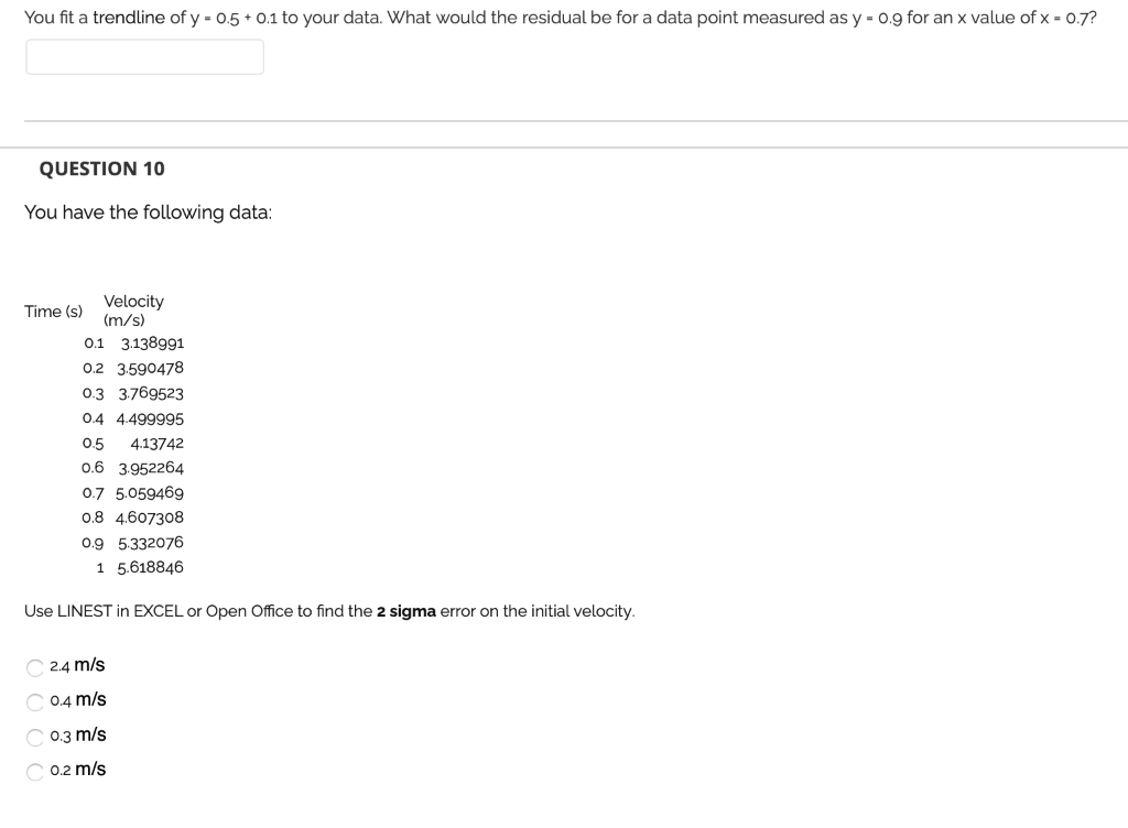 You fit a trendline of y = 0.5 + 0.1 to your data. What would the residual be for a data point measured as y = 0.9 for an x value of x = 0.7?
QUESTION 10
You have the following data:
Velocity
(m/s)
Time (s)
0.1 3.138991
0.2 3.590478
0.3 3.769523
0.4 4.499995
0.5
4.13742
0.6 3.952264
0.7 5.059469
0.8 4.607308
0.9 5.332076
1 5.618846
Use LINEST in EXCEL or Open Office to find the 2 sigma error on the initial velocity.
С 24 m/s
0.4 m/s
0.3 m/s
0.2 m/s
