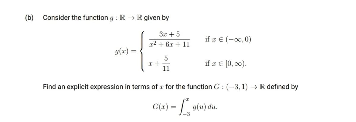 (b)
Consider the function g : R → R given by
3x + 5
if x € (-∞0,0)
x2 + 6x + 11
g(x) =
x +
11
if x € [0, 0).
Find an explicit expression in terms of x for the function G :(-3,1) → R defined by
G(x) = | g(u) du.
