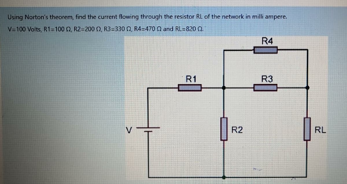 Using Norton's theorem, find the current flowing through the resistor RL of the network in milli ampere.
V=100 Volts, R1=100 Q, R2=200 O, R3=330 N, R4=470 Q and RL=820 Q.
R4
R1
R3
V
R2
RL
