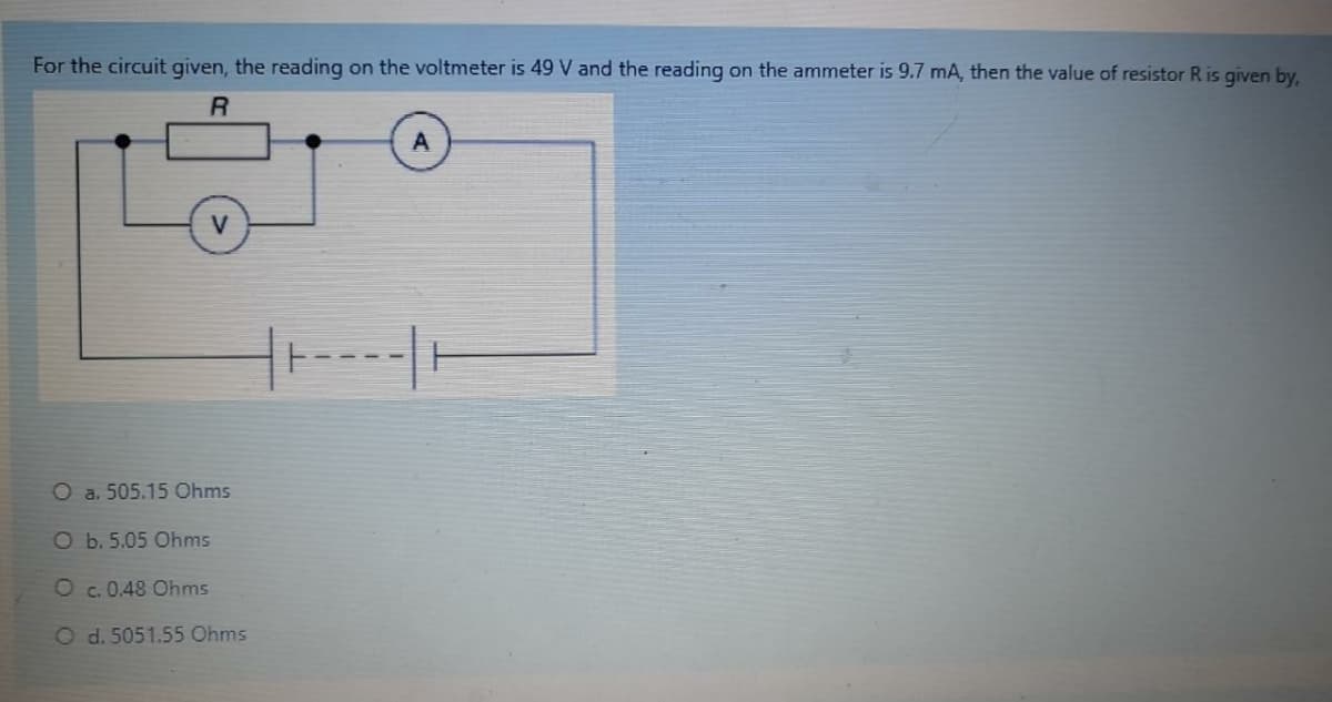 For the circuit given, the reading on the voltmeter is 49 V and the reading on the ammeter is 9.7 mA, then the value of resistor R is given by,
R
V
O a. 505.15 Ohms
O b. 5.05 Ohms
O c. 0.48 Ohms
O d. 5051.55 Ohms
