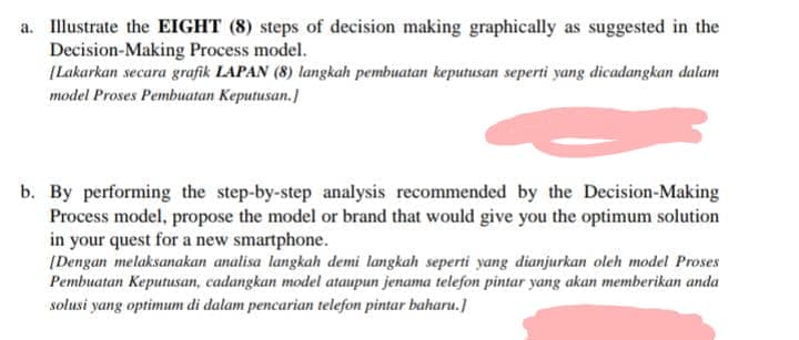 a. Illustrate the EIGHT (8) steps of decision making graphically as suggested in the
Decision-Making Process model.
[Lakarkan secara grafik LAPAN (8) langkah pembuatan keputusan seperti yang dicadangkan dalam
model Proses Pembuatan Keputusan.]
b. By performing the step-by-step analysis recommended by the Decision-Making
Process model, propose the model or brand that would give you the optimum solution
in your quest for a new smartphone.
(Dengan melaksanakan analisa langkah demi langkah seperti yang dianjurkan oleh model Proses
Pembuatan Keputusan, cadangkan model ataupun jenama telefon pintar yang akan memberikan anda
solusi yang optimum di dalam pencarian telefon pintar baharu.]
