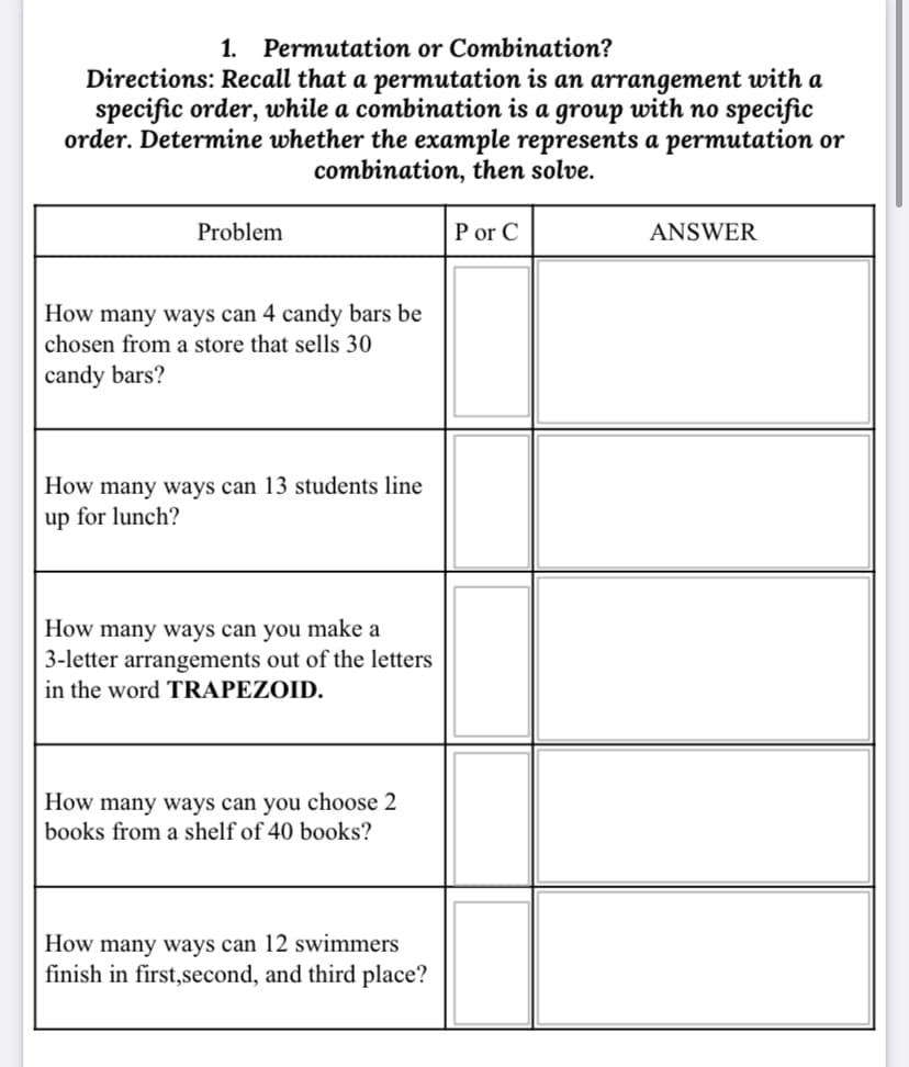 1. Permutation or Combination?
Directions: Recall that a permutation is an arrangement with a
specific order, while a combination is a group with no specific
order. Determine whether the example represents a permutation or
combination, then solve.
Problem
P or C
ANSWER
How many ways can 4 candy bars be
chosen from a store that sells 30
candy bars?
How many ways can 13 students line
up for lunch?
How many ways can you make a
| 3-letter arrangements out of the letters
in the word TRAPEZOID.
How many ways can you choose 2
books from a shelf of 40 books?
How many ways can 12 swimmers
finish in first,second, and third place?
