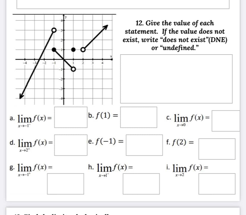 12. Give the value of each
statement. If the value does not
exist, write "does not exist"(DNE)
or "undefined."
-2 -1
2 3
a. limf(x)=
b. f(1) =
c. lim f(x) =
d. limf(x)=
e. f(-1) =
f. f(2) =
g. lim f(x) =
h. limf(x)=
i. lim f(x) =
