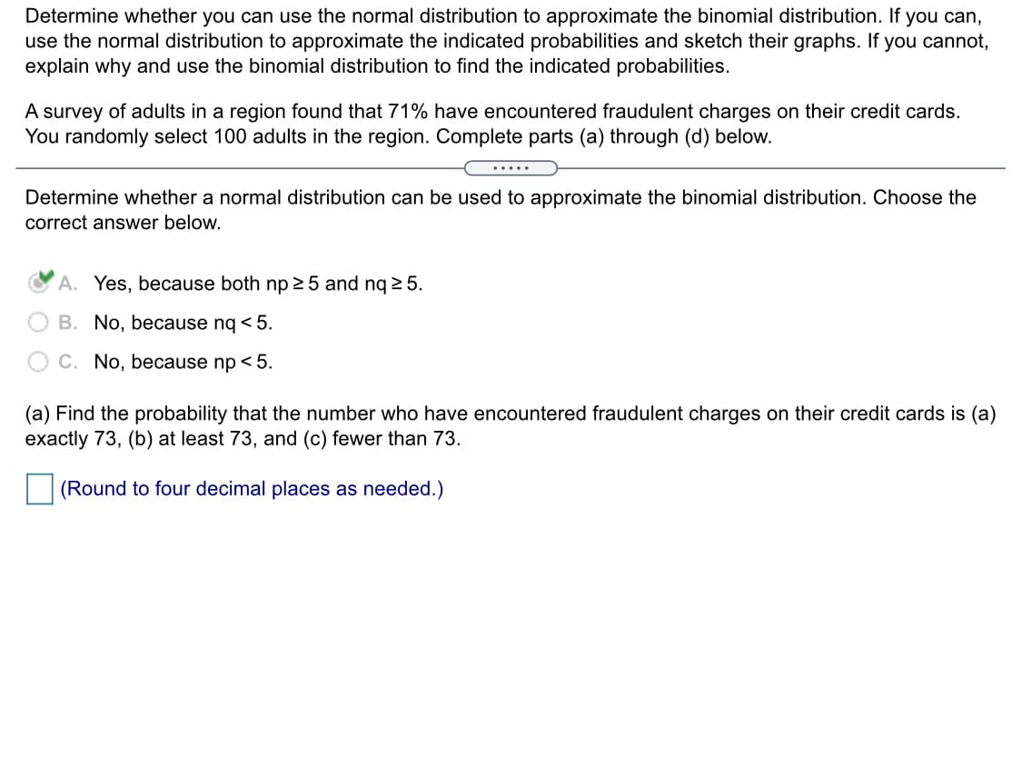 **Title: Using Normal Distribution to Approximate Binomial Distribution**

**Objective:**
Determine whether you can use the normal distribution to approximate the binomial distribution. If possible, use the normal distribution to approximate the indicated probabilities and sketch their graphs. Otherwise, explain why and use the binomial distribution to find the indicated probabilities.

**Context:**
A survey of adults in a region found that 71% have encountered fraudulent charges on their credit cards. You randomly select 100 adults in the region. Complete parts (a) through (d) below.

---

**Step 1: Determine if Normal Approximation is Appropriate**

Determine whether a normal distribution can be used to approximate the binomial distribution. Choose the correct answer below.

- **A.** Yes, because both np ≥ 5 and nq ≥ 5. (Selected)
- **B.** No, because nq < 5.
- **C.** No, because np < 5.

**Explanation:**
The rule of thumb for using the normal approximation is that both np and nq should be greater than or equal to 5, where:
- \( n = 100 \) (number of trials)
- \( p = 0.71 \) (probability of success)
- \( q = 1 - p = 0.29 \) (probability of failure)

Calculations:
- \( np = 100 \times 0.71 = 71 \)
- \( nq = 100 \times 0.29 = 29 \)

Since both 71 and 29 are greater than 5, the normal approximation can be used.

---

**Step 2: Probability Calculations**

Find the probability that the number who have encountered fraudulent charges on their credit cards is:

- **(a)** Exactly 73
- **(b)** At least 73
- **(c)** Fewer than 73

**Note:** Round to four decimal places as needed.

**Instructions:**
Use statistical tools or software to compute these probabilities if not using tables manually.

---

**Diagram/Graph Explanation:**

- A graph would typically show a bell curve representing the normal distribution. The mean would be at the center (around \( np = 71 \)).
- Areas under the curve would illustrate the probabilities of the number of adults encountering fraudulent charges (e.g., exactly 73, at least 73, less than 73).

This concludes the section on using the normal