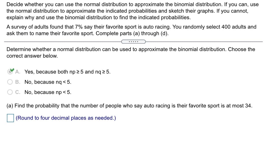 Decide whether you can use the normal distribution to approximate the binomial distribution. If you can, use
the normal distribution to approximate the indicated probabilities and sketch their graphs. If you cannot,
explain why and use the binomial distribution to find the indicated probabilities.
A survey of adults found that 7% say their favorite sport is auto racing. You randomly select 400 adults and
ask them to name their favorite sport. Complete parts (a) through (d).
.....
Determine whether a normal distribution can be used to approximate the binomial distribution. Choose the
correct answer below.
A. Yes, because both np 5 and nq 2 5.
B. No, because nq < 5.
C. No, because np < 5.
(a) Find the probability that the number of people who say auto racing is their favorite sport is at most 34.
(Round to four decimal places as needed.)
