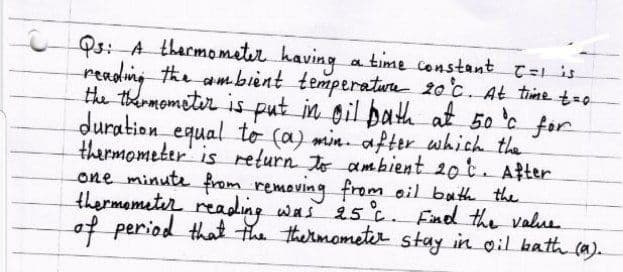 Os: A tharmometer having
reading the ambient temperatur 20°c. At time t=-
the thrmometer is put in gil path at 50 c for
duration_equal to (a) min. after which the
thermometer' is return To ambient 20 t. After
one minute from remaving from oil buth the
thermometer reading was 25 c. Find the value
of period that the thermometer stay in oil bath ca).
a time constant
T=1 is
