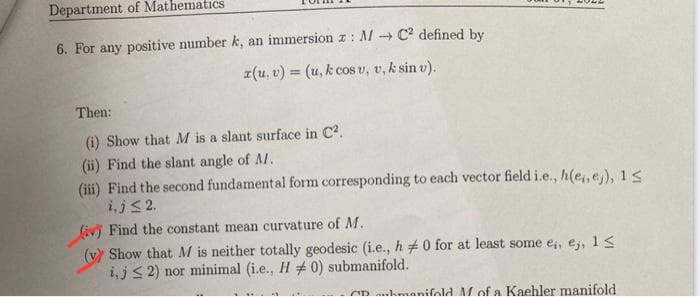 Department of Mathematics
6. For any positive number k, an immersion z: MC² defined by
x(u, v) = (u, k cos u, v, k sin v).
Then:
(i) Show that M is a slant surface in C².
(ii) Find the slant angle of A.
(iii) Find the second fundamental form corresponding to each vector field i.e., h(e, ej), 1≤
i, j≤ 2.
(iv) Find the constant mean curvature of M.
(y) Show that M is neither totally geodesic (i.e., h 0 for at least some e,, ej, 1 ≤
i, j≤2) nor minimal (i.e., H # 0) submanifold.
CD manifold M of a Kaehler manifold