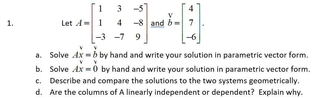 1.
Let A =
a.
V
4-0
-8 and b =
1 3 -5
-3 -7
V
V
Solve Ax = b by hand and write your solution in parametric vector form.
V
V
b. Solve Ax=0 by hand and write your solution in parametric vector form.
Describe and compare the solutions to the two systems geometrically.
d. Are the columns of A linearly independent or dependent? Explain why.
C.