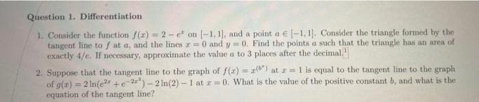 Question 1. Differentiation
1. Consider the function f(x)= 2-e on [-1,1], and a point a € [-1,1]. Consider the triangle formed by the
tangent line to f at a, and the lines z= 0 and y=0. Find the points a such that the triangle has an area of
exactly 4/e. If necessary, approximate the value a to 3 places after the decimal.
2. Suppose that the tangent line to the graph of f(x) = (6) at r= 1 is equal to the tangent line to the graph
of g(x) = 2ln(e2+e-2²)-2 ln(2)-1 at z=0. What is the value of the positive constant b, and what is the
equation of the tangent line?