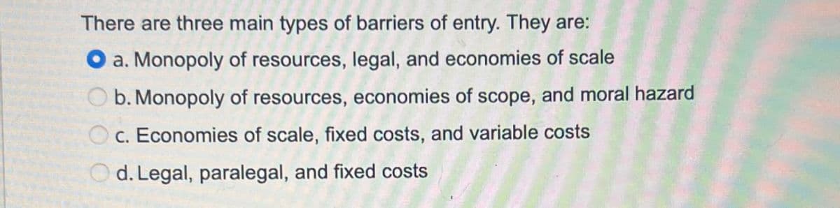 There are three main types of barriers of entry. They are:
a. Monopoly of resources, legal, and economies of scale
Ob. Monopoly of resources, economies of scope, and moral hazard
Oc. Economies of scale, fixed costs, and variable costs
d. Legal, paralegal, and fixed costs