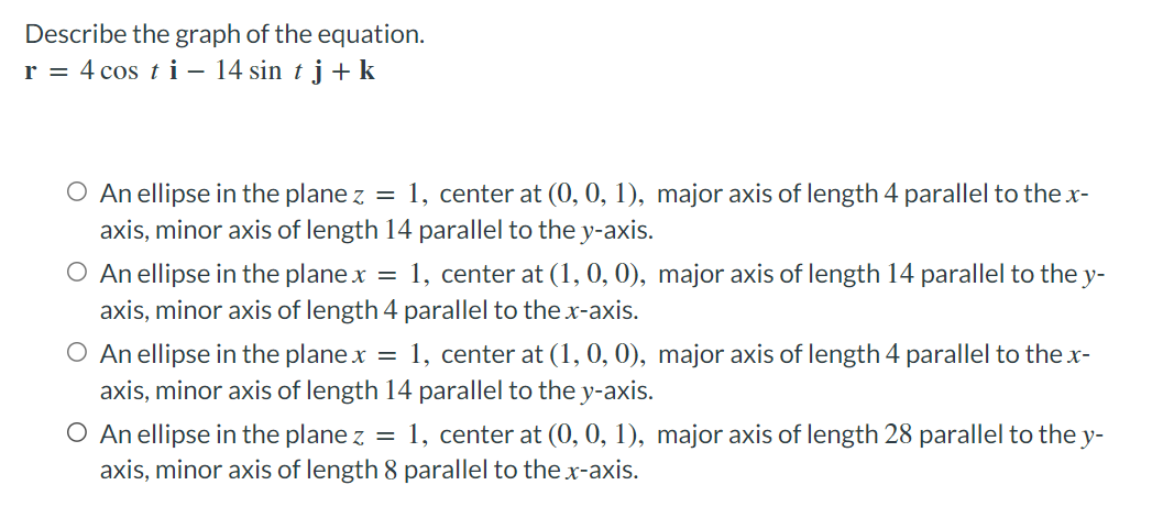 Describe the graph of the equation.
r = 4 cos t i – 14 sin t j + k
O An ellipse in the plane z = 1, center at (0, 0, 1), major axis of length 4 parallel to the x-
axis, minor axis of length 14 parallel to the y-axis.
O An ellipse in the plane x
= 1, center at(1, 0, 0), major axis of length 14 parallel to the y-
axis, minor axis of length 4 parallel to the x-axis.
O An ellipse in the plane x
axis, minor axis of length 14 parallel to the y-axis.
1, center at (1, 0, 0), major axis of length 4 parallel to the x-
O An ellipse in the plane z = 1, center at (0, 0, 1), major axis of length 28 parallel to the y-
axis, minor axis of length 8 parallel to the x-axis.
