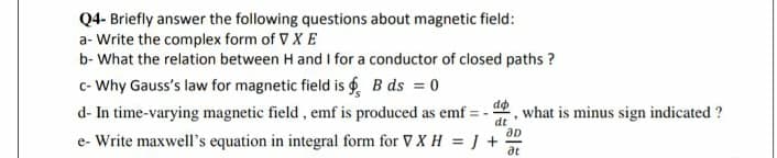 Q4- Briefly answer the following questions about magnetic field:
a- Write the complex form of V X E
b- What the relation between H and I for a conductor of closed paths ?
c- Why Gauss's law for magnetic field is B ds = 0
d- In time-varying magnetic field, emf is produced as emf = - !
e- Write maxwell's equation in integral form for V X H = J +-
do
what is minus sign indicated ?
dt
at
