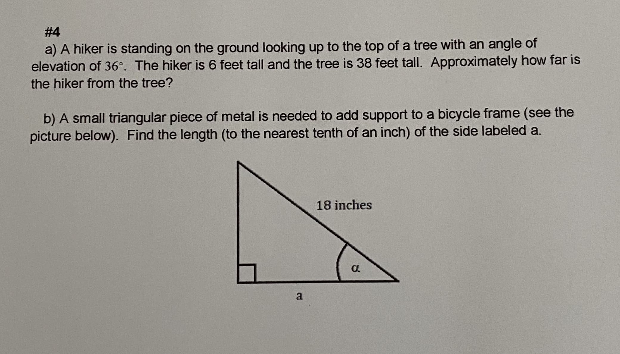 a) A hiker is standing on the ground looking up to the top of a tree with an angle of
elevation of 36°. The hiker is 6 feet tall and the tree is 38 feet tall. Approximately how far is
he hiker from the tree?
b) A small triangular piece of metal is needed to add support to a bicycle frame (see the
picture below). Find the length (to the nearest tenth of an inch) of the side labeled a.
18 inches
a
