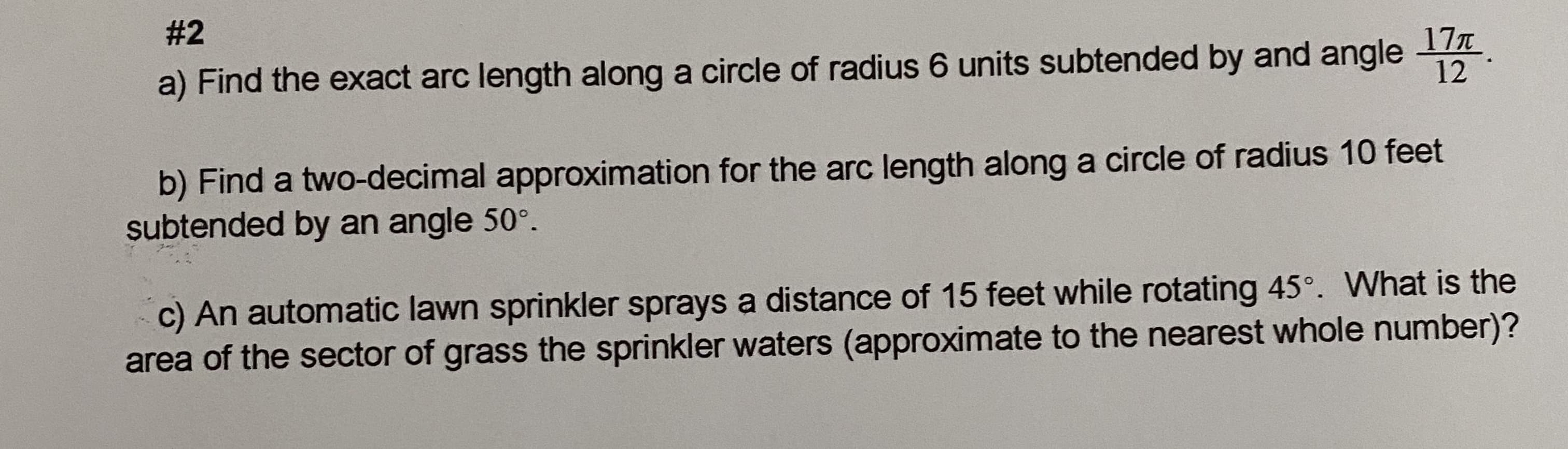 # 2
17T
a) Find the exact arc length along a circle of radius 6 units subtended by and angle 1
b) Find a two-decimal approximation for the arc length along a circle of radius 10 feet
subtended by an angle 50°.
c) An automatic lawn sprinkler sprays a distance of 15 feet while rotating 45°. What is the
area of the sector of grass the sprinkler waters (approximate to the nearest whole number)?
