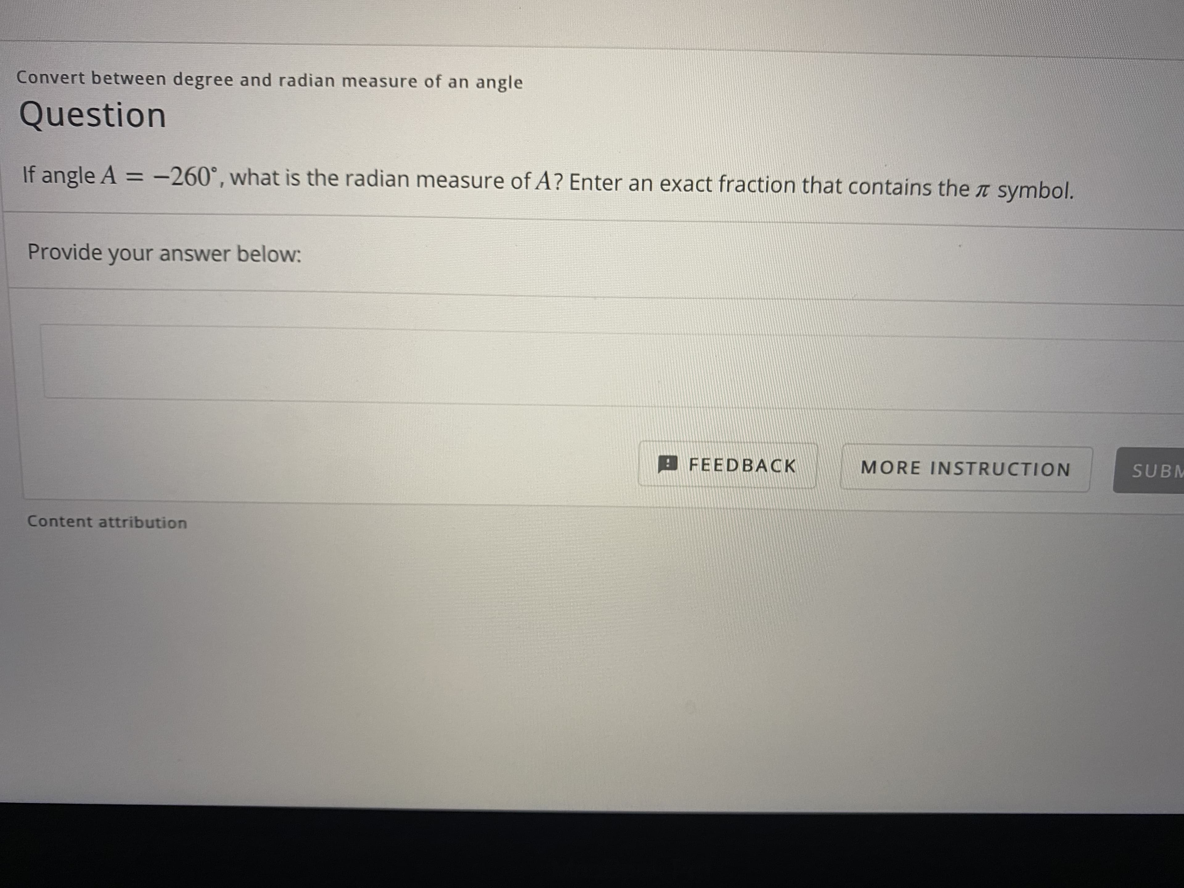 Convert between degree and radian measure of an angle
Question
If angle A = -260°, what is the radian measure of A? Enter an exact fraction that contains the T symbol.
%3D
