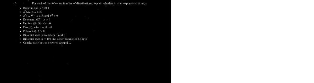 (f)
For each of the following families of distributions, explain whet her it is an exponential family:
• Bernoulli(p), p E (0,1)
• N(u, 1). u e R
• N (u, a), ju ER and o?>0
• Exponential(A), A>0
• Uniform(J0, O), e>0
• (a, 3), where a, 3 >0
. Poisson(A), A >0
• Binomial with parameters n and p
• Binomial with n 100 and other parameter being p
• Cauchy distribution centered around 0.
