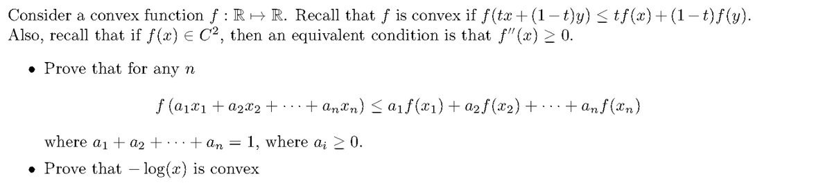 Consider a convex function f : R → R. Recall that f is convex if f(tx+ (1-t)y)stf(x)+(1-t)f(y).
Also, recall that if f(x) E C2, then an equivalent condition is that f"(x) 2 0.
• Prove that for any n
f (a1x1 + a2x2 +
+ anXn) < a1f (*1) + a2f(x2)+ · .
+ anf (an)
An.
where a1 + a2 + · · ·+ An
1, where a; 0.
• Prove that – log(x) is convex
