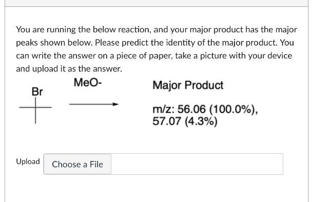 You are running the below reaction, and your major product has the major
peaks shown below. Please predict the identity of the major product. You
can write the answer on a piece of paper, take a picture with your device
and upload it as the answer.
MeO-
Br
Upload
Choose a File
Major Product
m/z: 56.06 (100.0%),
57.07 (4.3%)