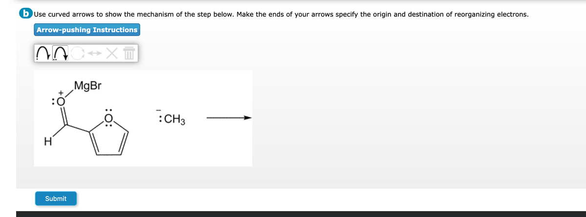 b Use curved arrows to show the mechanism of the step below. Make the ends of your arrows specify the origin and destination of reorganizing electrons.
Arrow-pushing Instructions
NOC XT
:0
H
Submit
MgBr
:O:
: CH3