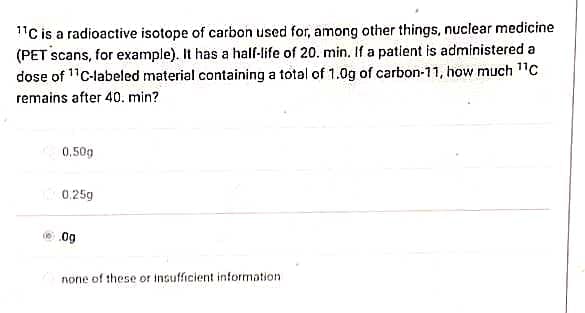 11C is a radioactive isotope of carbon used for, among other things, nuclear medicine
(PET scans, for example). It has a half-life of 20. min. If a patient is administered a
dose of ¹¹C-labeled material containing a total of 1.0g of carbon-11, how much ¹¹C
remains after 40. min?
0,50g
0.25g
10.09
none of these or insufficient information.