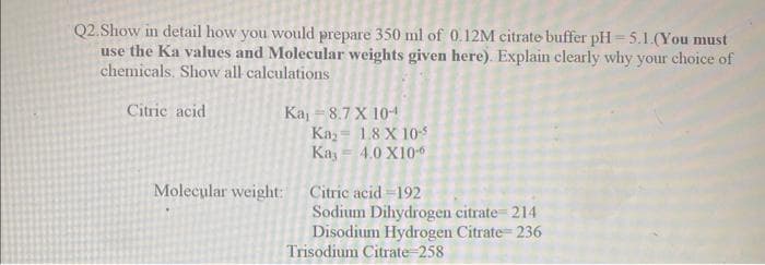 Q2.Show in detail how you would prepare 350 ml of 0.12M citrate buffer pH=5.1.(You must
use the Ka values and Molecular weights given here). Explain clearly why your choice of
chemicals. Show all calculations
Citric acid
Ka, = 8.7 X 10-¹
Kay 1.8 X 10-5
Kay = 4.0 X10-6
Molecular weight: Citric acid=192
Sodium Dihydrogen citrate 214
Disodium Hydrogen Citrate=236
Trisodium Citrate=258