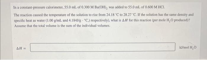 In a constant-pressure calorimeter, 55.0 mL of 0.300 M Ba(OH), was added to 55.0 mL of 0.600 M HCI.
The reaction caused the temperature of the solution to rise from 24.18 °C to 28.27 °C. If the solution has the same density and
specific heat as water (1.00 g/mL and 4.184J/g °C.) respectively), what is AH for this reaction (per mole H₂O produced)?
Assume that the total volume is the sum of the individual volumes.
AH =
kJ/mol H₂O