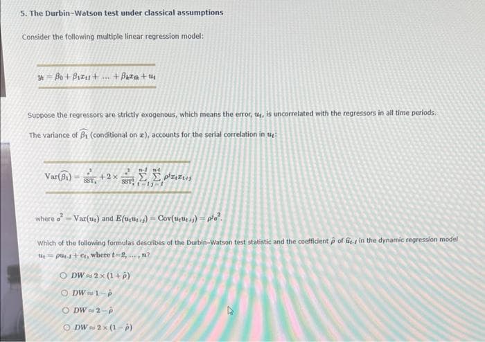 5. The Durbin-Watson test under classical assumptions
Consider the following multiple linear regression model:
Bo + Bizu+ ... +Back+14
Suppose the regressors are strictly exogenous, which means the error, 14, is uncorrelated with the regressors in all time periods.
The variance of B₁ (conditional on a), accounts for the serial correlation in t
Var (B₁)
SST,
+2x
where o² - Var(u) and E(uus) - Cov(uus) po².
Which of the following formulas describes of the Durbin-Watson test statistic and the coefficient p of in the dynamic regression model
pus+et, where t-2,..., n?
O DW 2x (1+p)
ⒸDW 1-p
ODW 2-p
O DW
n-1 nt
Σ.Σ. Ρτιπεις
11-1
2×(1-P)