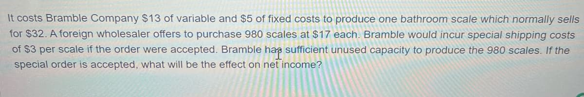 It costs Bramble Company $13 of variable and $5 of fixed costs to produce one bathroom scale which normally sells
for $32. A foreign wholesaler offers to purchase 980 scales at $17 each. Bramble would incur special shipping costs
of $3 per scale if the order were accepted. Bramble has sufficient unused capacity to produce the 980 scales. If the
special order is accepted, what will be the effect on net income?
