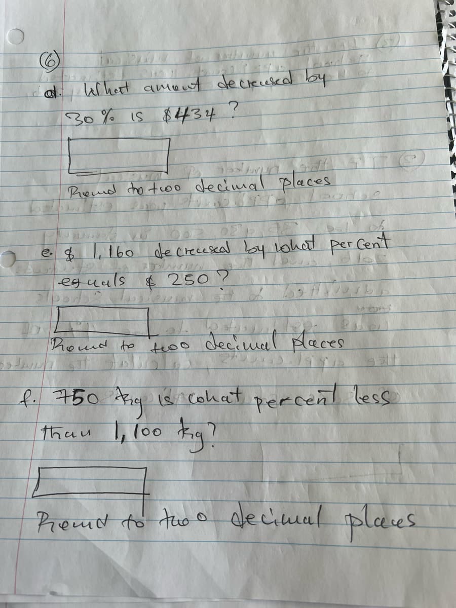 a lel hett amont decrecesead by
30% is $434 ?
Promd ho too decimal places
e $ l,160 de crecescal by lohat per Cen't
|eguals $ 250?
homd to teoo decimal paces
f. 750 Arie is cohat percent less
thau l, l00 Kig?
Remd to tuo o
decimcal
plaes
