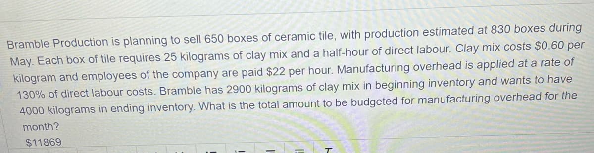 Bramble Production is planning to sell 650 boxes of ceramic tile, with production estimated at 830 boxes during
May. Each box of tile requires 25 kilograms of clay mix and a half-hour of direct labour. Clay mix costs $0.60 per
kilogram and employees of the company are paid $22 per hour. Manufacturing overhead is applied at a rate of
130% of direct labour costs. Bramble has 2900 kilograms of clay mix in beginning inventory and wants to have
4000 kilograms in ending inventory. What is the total amount to be budgeted for manufacturing overhead for the
month?
$11869
