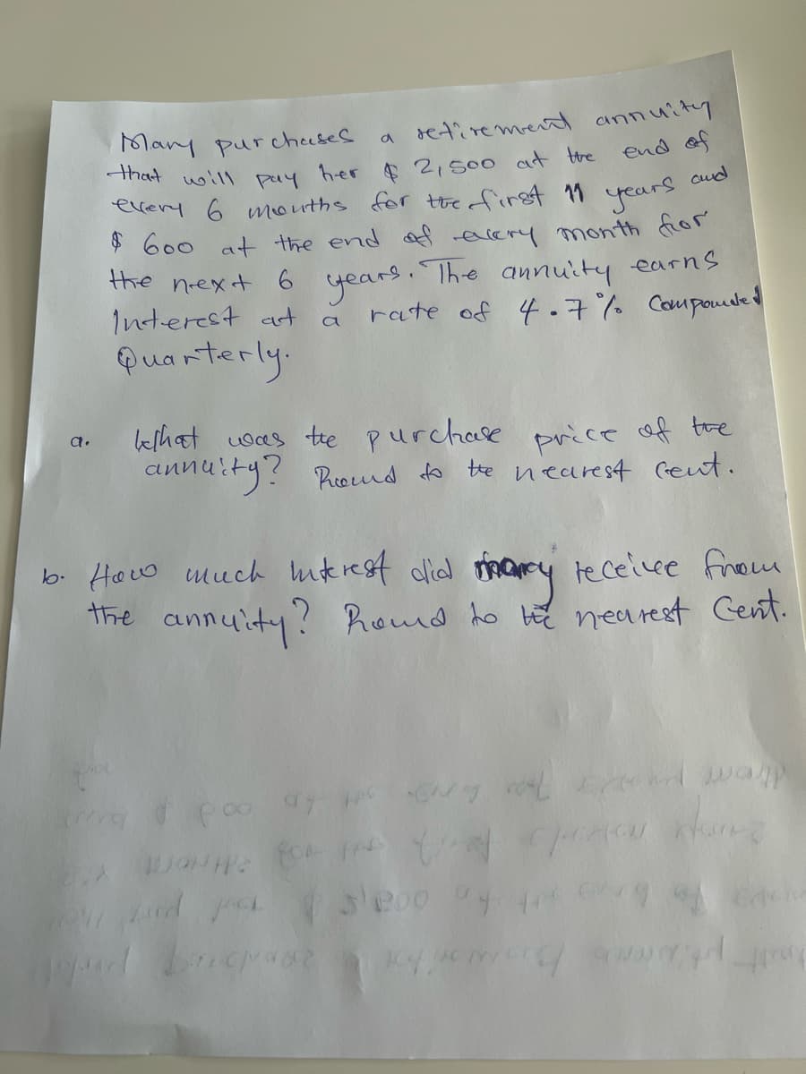 Many pur cheeses
that
a retire ment annuity
end of
$2,500 at the
every 6 mouths for theofirgt 11
will
pay
h-er
cud
years
$ 600 at the end af eery month fior
the
years. Ihe annuity earns
rate of 4.7% Coupoude
next 6
Interest at
a
Quarterly.
eshat was te purchase price of tre
annuity? Rroumd to
a.
te nearest Geut.
b. How much uikrest dlid mary teceivee firom
the annuity? Rond ho t nearest Cent.
