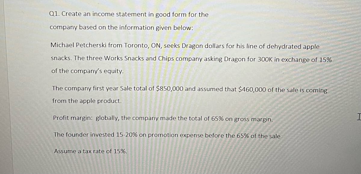 Q1. Create an income statement in good form for the
company based on the information given below:
Michael Petcherski from Toronto, ON, seeks Dragon dollars for his line of dehydrated apple
snacks. The three Works Snacks and Chips company asking Dragon for 300K in exchange of 15%
of the company's equity.
The company first year Sale total of $850,000 and assumed that $460,000 of the sale is coming
from the apple product.
Profit margin: globally, the company made the total of 65% on gross margin.
The founder invested 15-20% on promotion expense before the 65% of the sale
Assume a tax rate of 15%.
H