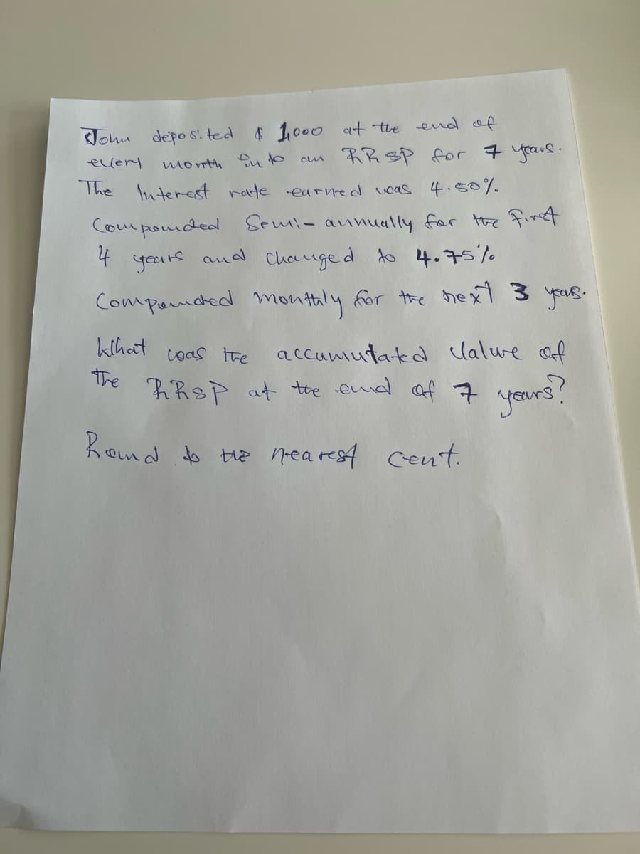 Johu depo s.ted
$1000 at the end of
eccery
RR SP for 7 years.
month u to
The luterest rete earnred voas 4.50%.
Componded Semi- aunually for the finA
4
yeurs
and
Chauge d to 4.75%
Companced montaly for the hext 3 yus.
kihat
accamutated lalwe Of
The RReP at te emd af 7 years?
coas the
Rond to te nea rest Cent.
