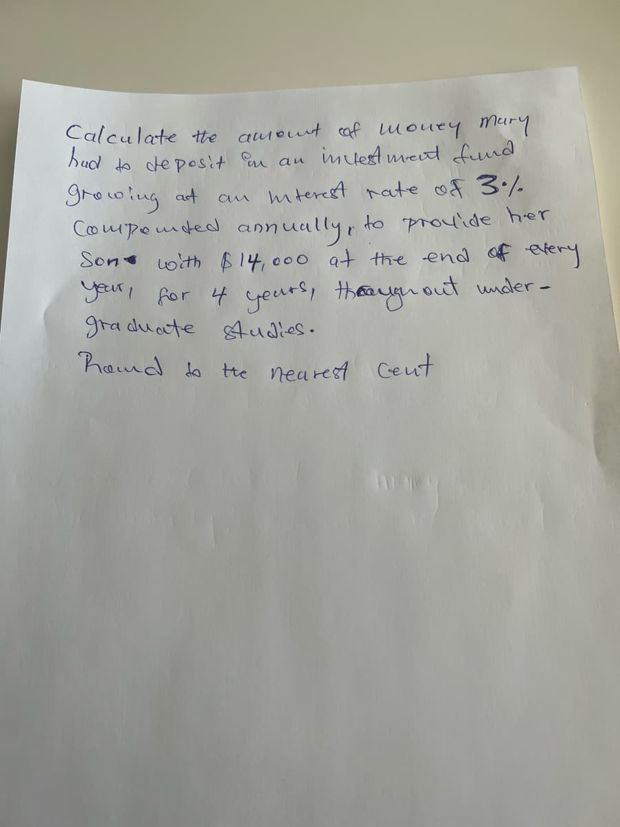 Calculate the
ameut af mouey murY
hud to deposit au au imdest meut fnd
growing at
Componded annuully, to prouide her
Son with $14,000 at the end of eery
your, for 4 yeurs, thean out under-
gra duate Audies.
an mterest rate of 3/-
hamd to tte nearest Ceut
