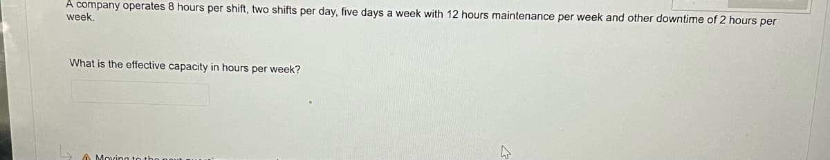 A company operates 8 hours per shift, two shifts per day, five days a week with 12 hours maintenance per week and other downtime of 2 hours per
week.
What is the effective capacity in hours per week?
Moving to the