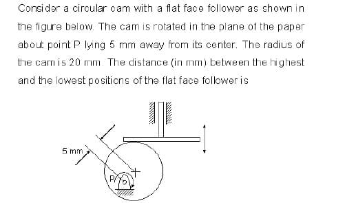 Consi der a circular cam with a flat face follower as shown in
the figure below. The cam is rotated in the plane of the paper
about point P lying 5 mm away from its center. The radius of
the cam is 20 mm. The distance (in mm) between the highest
and the lowest positions of the flat face follower is
5 mm
