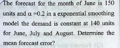 The forecast for the month of June is 150
units and a =0.2 in a exponential smoothing
model the demand is constant at 140 units
for June, July and August. Determine the
mean forecast error?
