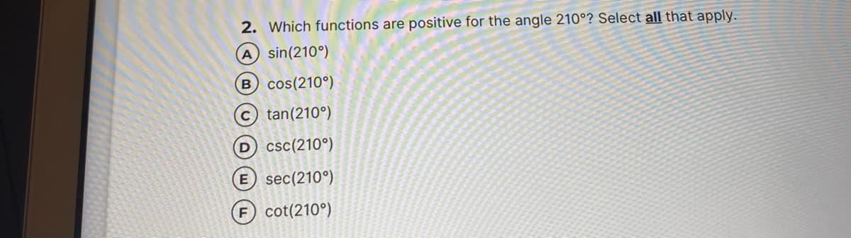 2. Which functions are positive for the angle 210°? Select all that apply.
A sin(210°)
B cos(210°)
tan(210°)
D csc(210°)
E sec(210°)
F cot(210°)
