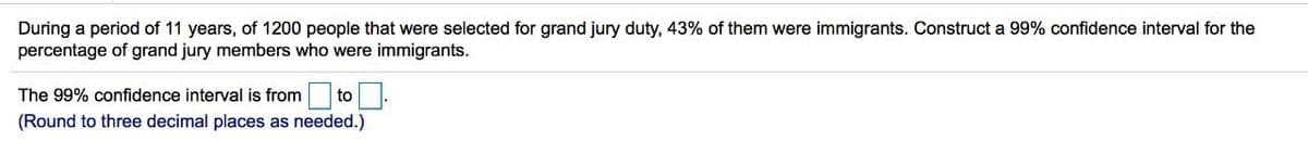 During a period of 11 years, of 1200 people that were selected for grand jury duty, 43% of them were immigrants. Construct a 99% confidence interval for the
percentage of grand jury members who were immigrants.
The 99% confidence interval is from to
(Round to three decimal places as needed.)