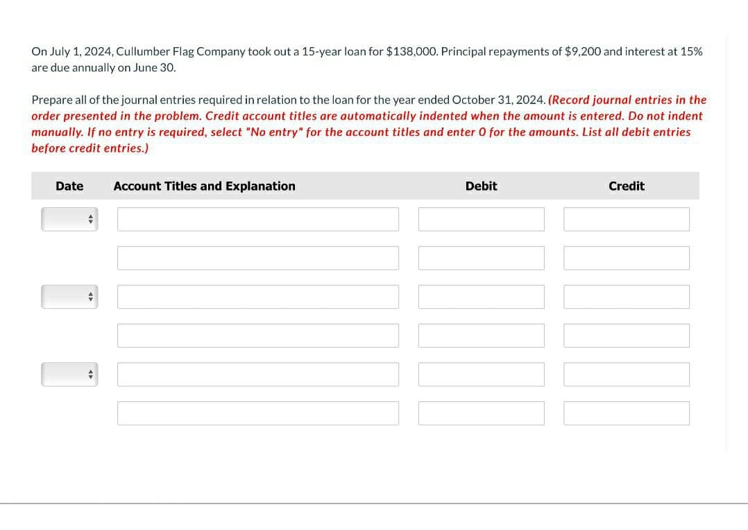 On July 1, 2024, Cullumber Flag Company took out a 15-year loan for $138,000. Principal repayments of $9,200 and interest at 15%
are due annually on June 30.
Prepare all of the journal entries required in relation to the loan for the year ended October 31, 2024. (Record journal entries in the
order presented in the problem. Credit account titles are automatically indented when the amount is entered. Do not indent
manually. If no entry is required, select "No entry" for the account titles and enter 0 for the amounts. List all debit entries
before credit entries.)
Date
+
Account Titles and Explanation
Debit
Credit