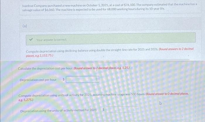 Ivanhoe Company purchased a new machine on October 1, 2025, at a cost of $76,100. The company estimated that the machine has a
salvage value of $6,060. The machine is expected to be used for 68.000 working hours during its 10-year life.
(a)
Your answer is correct.
Compute depreciation using declining balance using double the straight-line rate for 2025 and 2026, (Round answers to 2 decimal
places, eg 2,152.75)
Calculate the depreciation cost per hour. (Round answer to 2 decimal places, eg 1.25.)
Depreciation cost per hour
Compute depreciation using units-of-activity for 2025, assuming machine usage was 500 hours. (Round answer to 0 decimal places,
eg. 5,275.)
Depreciation using the units-of-activity method for 2025