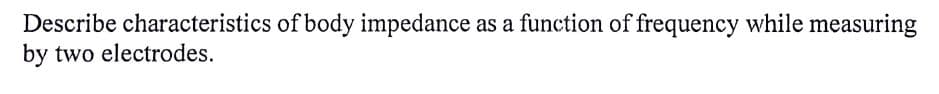 Describe characteristics of body impedance as a function of frequency while measuring
by two electrodes.
