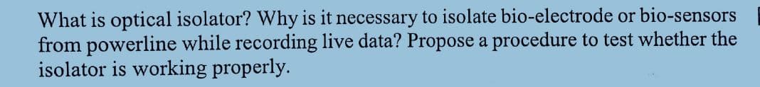 What is optical isolator? Why is it necessary to isolate bio-electrode or bio-sensors
from powerline while recording live data? Propose a procedure to test whether the
isolator is working properly.
