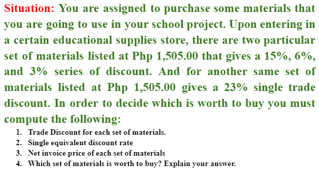 Situation: You are assigned to purchase some materials that
you are going to use in your school project. Upon entering in
a certain educational supplies store, there are two particular
set of materials listed at Php 1,505.00 that gives a 15%, 6%,
and 3% series of discount. And for another same set of
materials listed at Php 1,505.00 gives a 23% single trade
discount. In order to decide which is worth to buy you must
compute the following:
1. Trade Discount for each set of materials.
2. Single equivalent discount rate
3. Net invoice price of each set of materials
4. Which set of materials is worth to buy? Explain your answer.
